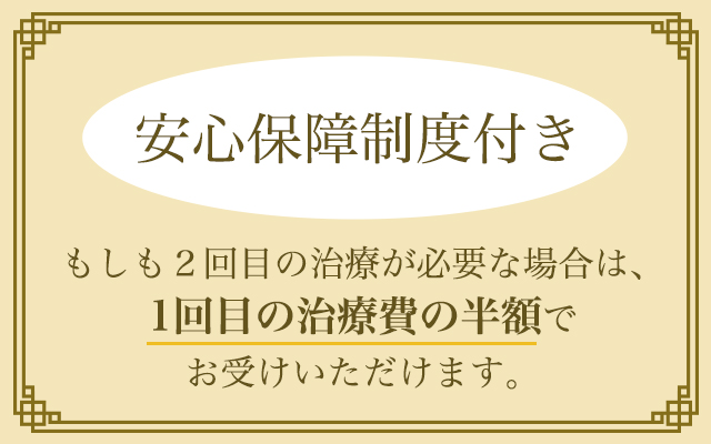 安心保障制度付き もしも2回目の治療が必要な場合は、1回目の治療費の半額でお受けいただけます。