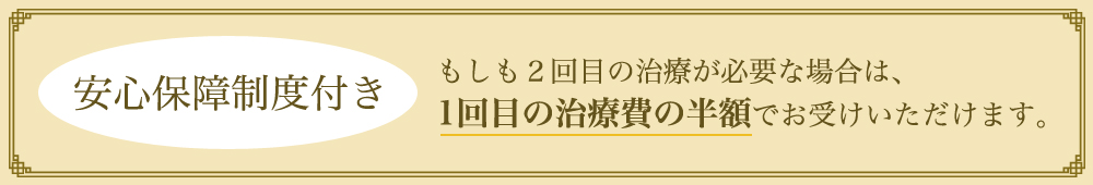 安心保障制度付き もしも2回目の治療が必要な場合は、1回目の治療費の半額でお受けいただけます。